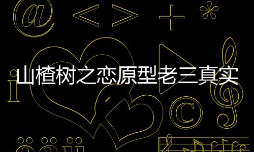 山楂樹之戀原型老三真實事跡（山楂樹之戀原型）