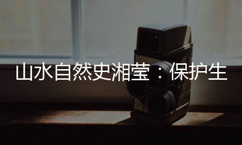 山水自然史湘瑩：保護(hù)生物多樣性，是給人類上保險(xiǎn)