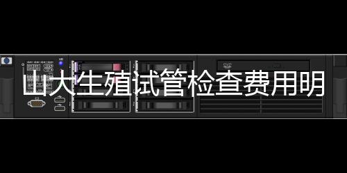 山大生殖試管檢查費用明細表2024，這些有效期半年要知道