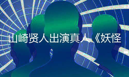 山崎賢人出演真人《妖怪手表》造型曝光