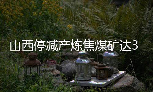 山西停減產煉焦煤礦達37座，原煤日產環比凈減少8.28萬噸