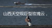 山西天空現巨型玫瑰云，是火箭云嗎？【熱點新聞】風尚中國網