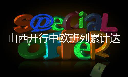 山西開行中歐班列累計達到700列