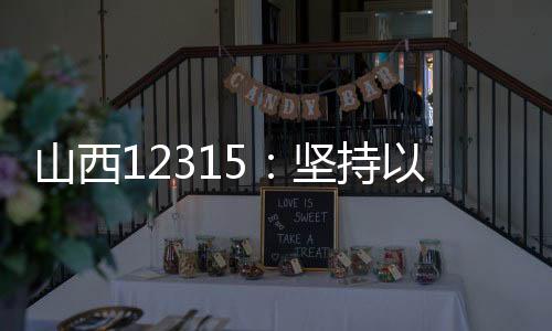 山西12315：堅持以人民為中心 強化消費維權效能