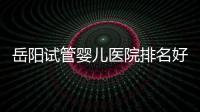 岳陽試管嬰兒醫院排名好≠費用高，2024助孕價目表已翻新