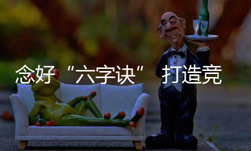 念好“六字訣” 打造競爭力