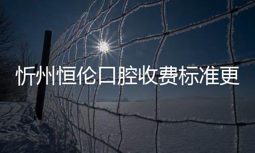 忻州恒倫口腔收費標準更新，看2023種植牙/牙齒矯正價格