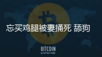 忘買雞腿被妻捅死 舔狗舔到最后一無所有