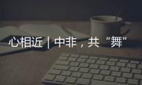 心相近｜中非，共“舞”向未來