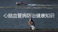 心腦血管病防治健康知識內容和心腦血管病防治健康知識的詳細介紹