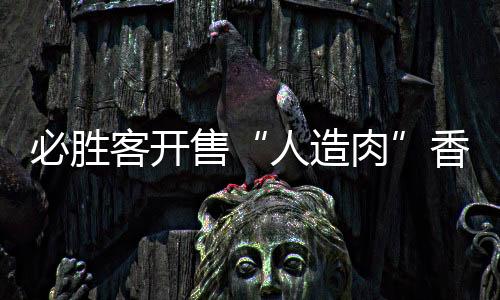 必勝客開售“人造肉”香腸披薩 快餐巨頭紛紛入場試水