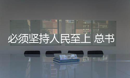 必須堅(jiān)持人民至上 總書記這樣強(qiáng)調(diào)