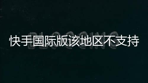 快手國際版該地區(qū)不支持怎么解決，快手國際版怎么下載