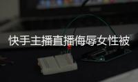 快手主播直播侮辱女性被捕 你要上天哦？