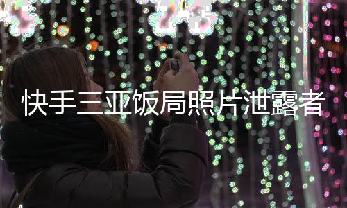 快手三亞飯局照片泄露者曝光