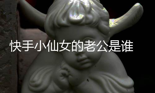 快手小仙女的老公是誰 小仙女與仙洋在一起只是為了利益