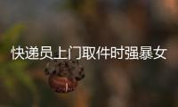 快遞員上門取件時強暴女客戶 出門繼續送快遞