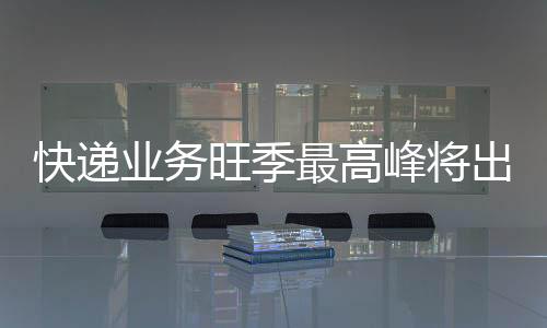 快遞業務旺季最高峰將出現在“雙11”期間 六大措施保末端穩定