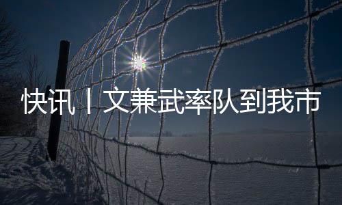 快訊丨文兼武率隊(duì)到我市調(diào)研  何錄春陪同