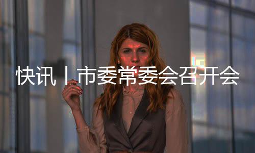 快訊丨市委常委會召開會議 朱會東主持