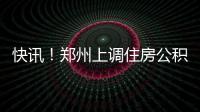 快訊！鄭州上調住房公積金月繳存額上限