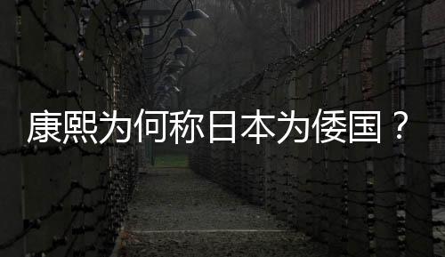 康熙為何稱日本為倭國？機智的康熙早已看透一切