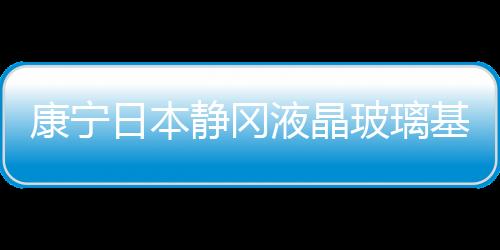 康寧日本靜岡液晶玻璃基板工廠將在2020年底前結束生產運營,企業經營