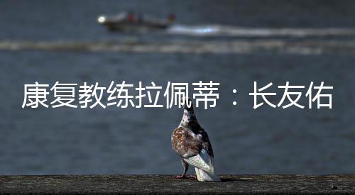 康復教練拉佩蒂：長友佑都新陳代謝非常發達
