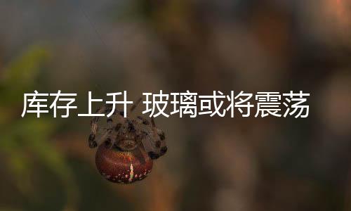 庫存上升 玻璃或將震蕩下跌,行業資訊