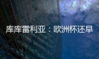 庫庫雷利亞：歐洲杯還早，無論教練如何決定西班牙的水平都非常高
