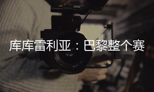 庫庫雷利亞：巴黎整個(gè)賽季都展現(xiàn)出頂級(jí)水準(zhǔn)，但我們已做好準(zhǔn)備