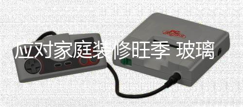 應對家庭裝修旺季 玻璃市場的貨源充足,行業資訊