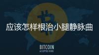 應該怎樣根治小腿靜脈曲張