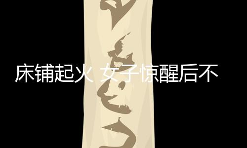 床鋪起火 女子驚醒后不慎打翻酒精引火上身