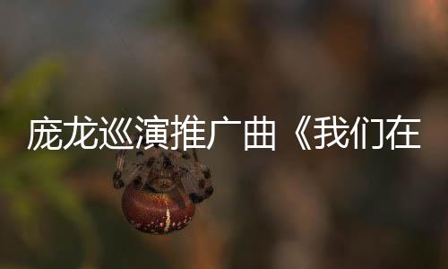 龐龍巡演推廣曲《我們在路上》上線 贏得聽眾青睞