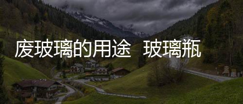 廢玻璃的用途  玻璃瓶的特點與用途,行業資訊