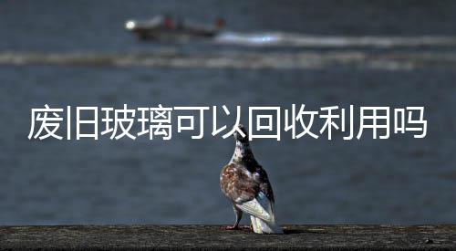 廢舊玻璃可以回收利用嗎  玻璃是用什么做出來,行業資訊