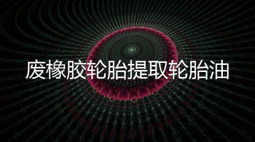廢橡膠輪胎提取輪胎油