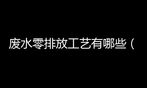 廢水零排放工藝有哪些（工業廢水零排放最佳方案）