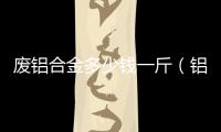 廢鋁合金多少錢(qián)一斤（鋁合金多少錢(qián)一斤）