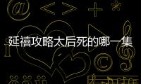 延禧攻略太后死的哪一集（延禧攻略皇后第幾集去世）