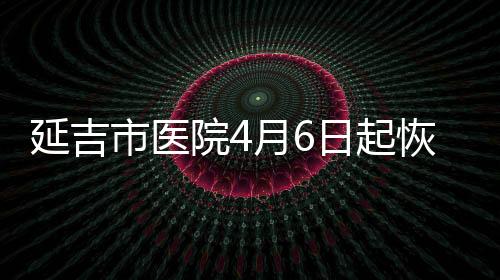 延吉市醫院4月6日起恢復婦產科住院診療服務
