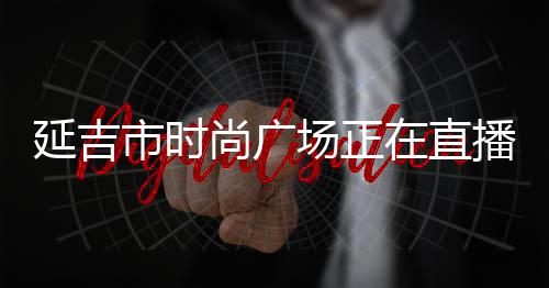 延吉市時尚廣場正在直播的服裝店,延吉時尚廣場營業(yè)時間