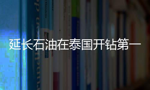 延長(zhǎng)石油在泰國(guó)開(kāi)鉆第一口勘探井