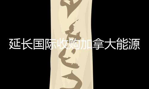 延長國際收購加拿大能源企業(yè)
