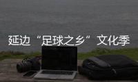 延邊“足球之鄉”文化季啟動，年內將打造1300余場足球賽事