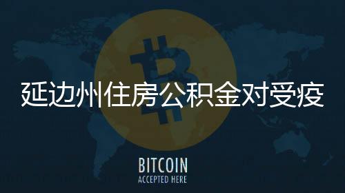延邊州住房公積金對(duì)受疫情影響的單位和個(gè)人給予政策支持