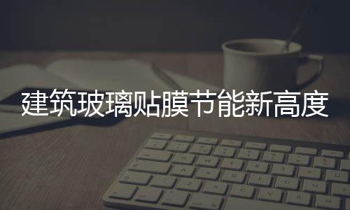 建筑玻璃貼膜節(jié)能新高度：一年四季都能派上用場(chǎng),行業(yè)資訊