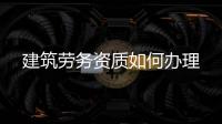 建筑勞務(wù)資質(zhì)如何辦理