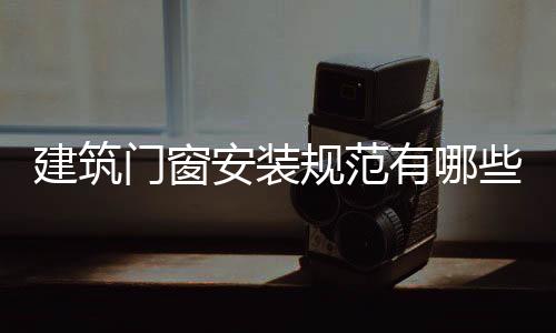 建筑門窗安裝規范有哪些？,行業資訊